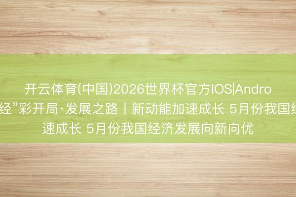 开云体育(中国)2026世界杯官方IOS|Android手机app下载 “经”彩开局·发展之路丨新动能加速成长 5月份我国经济发展向新向优