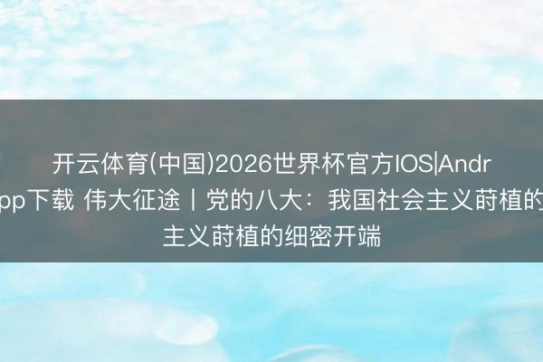 开云体育(中国)2026世界杯官方IOS|Android手机app下载 伟大征途丨党的八大:我国社会主义莳植的细密开端